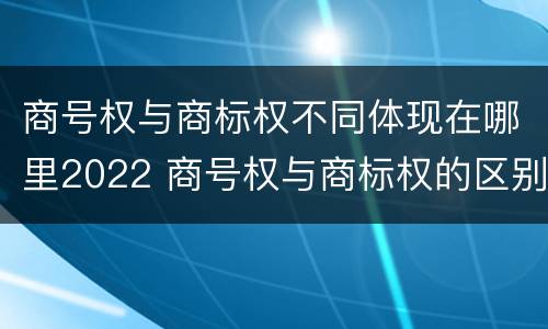 商号权与商标权不同体现在哪里2022 商号权与商标权的区别