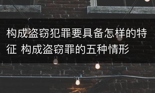 构成盗窃犯罪要具备怎样的特征 构成盗窃罪的五种情形