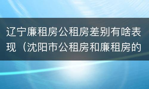 辽宁廉租房公租房差别有啥表现（沈阳市公租房和廉租房的区别）