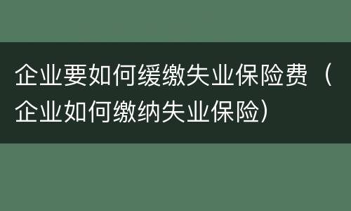 企业要如何缓缴失业保险费（企业如何缴纳失业保险）