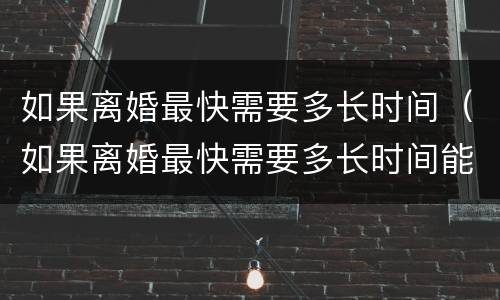 如果离婚最快需要多长时间（如果离婚最快需要多长时间能离婚）