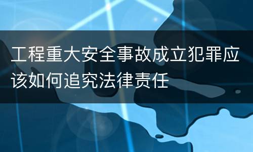 工程重大安全事故成立犯罪应该如何追究法律责任