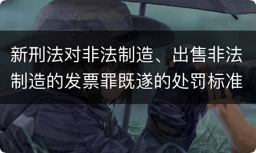 新刑法对非法制造、出售非法制造的发票罪既遂的处罚标准