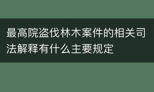 最高院盗伐林木案件的相关司法解释有什么主要规定