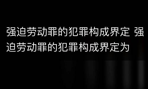 强迫劳动罪的犯罪构成界定 强迫劳动罪的犯罪构成界定为