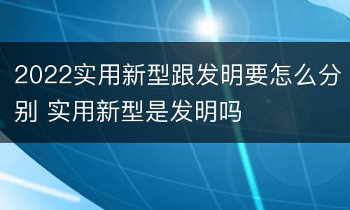 2022实用新型跟发明要怎么分别 实用新型是发明吗