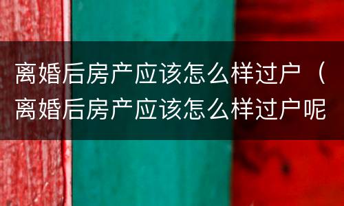 离婚后房产应该怎么样过户（离婚后房产应该怎么样过户呢）