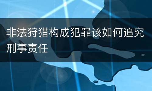 非法狩猎构成犯罪该如何追究刑事责任