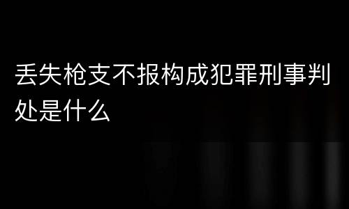 丢失枪支不报构成犯罪刑事判处是什么