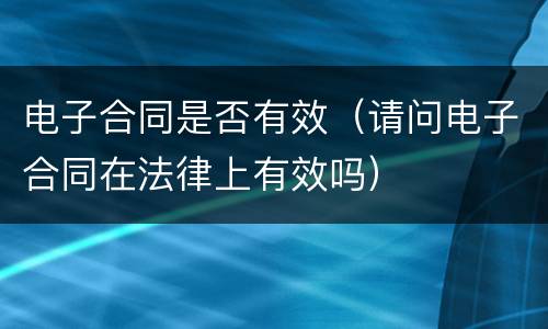 电子合同是否有效（请问电子合同在法律上有效吗）