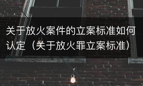 关于放火案件的立案标准如何认定（关于放火罪立案标准）