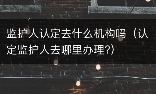 监护人认定去什么机构吗（认定监护人去哪里办理?）