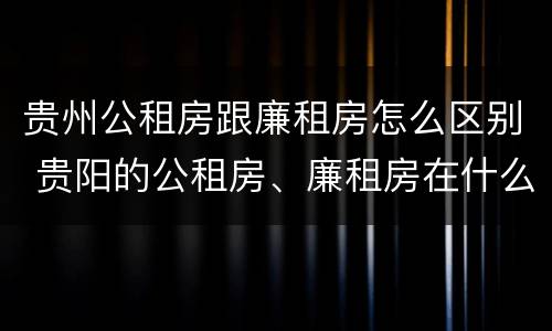 贵州公租房跟廉租房怎么区别 贵阳的公租房、廉租房在什么地方?