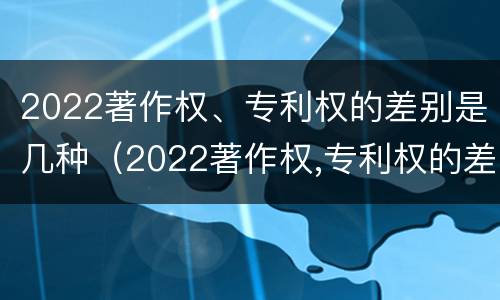 2022著作权、专利权的差别是几种（2022著作权,专利权的差别是几种形式）