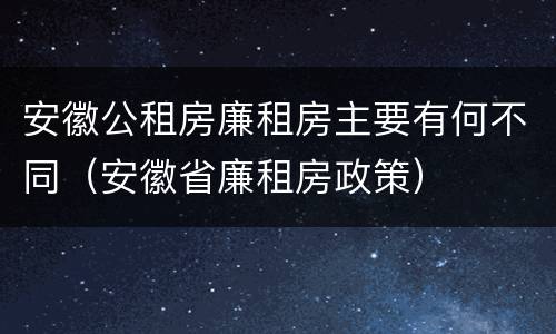 安徽公租房廉租房主要有何不同（安徽省廉租房政策）