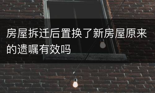 房屋拆迁后置换了新房屋原来的遗嘱有效吗