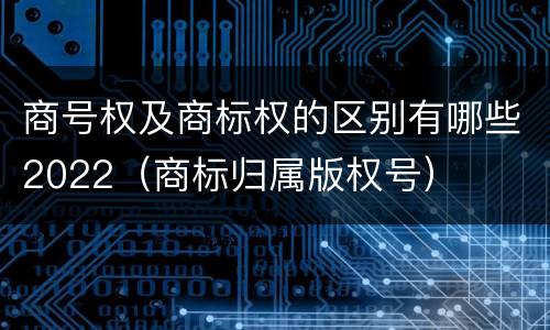 商号权及商标权的区别有哪些2022（商标归属版权号）