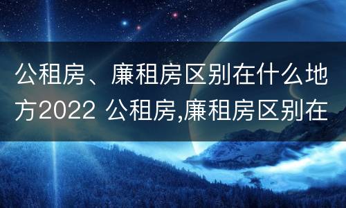 公租房、廉租房区别在什么地方2022 公租房,廉租房区别在什么地方2022年11月