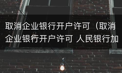 取消企业银行开户许可（取消企业银行开户许可 人民银行加强风险管理要求）