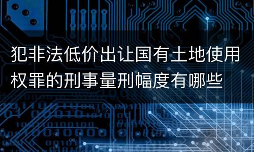 犯非法低价出让国有土地使用权罪的刑事量刑幅度有哪些