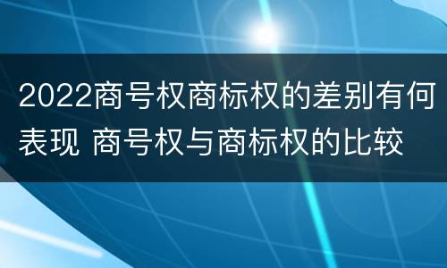 2022商号权商标权的差别有何表现 商号权与商标权的比较