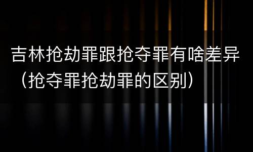 吉林抢劫罪跟抢夺罪有啥差异（抢夺罪抢劫罪的区别）