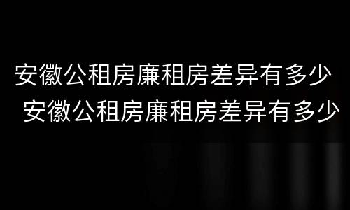 安徽公租房廉租房差异有多少 安徽公租房廉租房差异有多少个