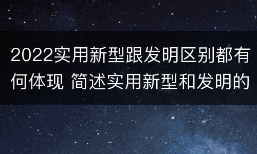 2022实用新型跟发明区别都有何体现 简述实用新型和发明的区别