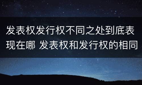 发表权发行权不同之处到底表现在哪 发表权和发行权的相同点