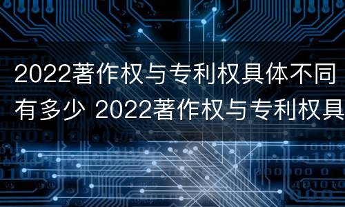 2022著作权与专利权具体不同有多少 2022著作权与专利权具体不同有多少个