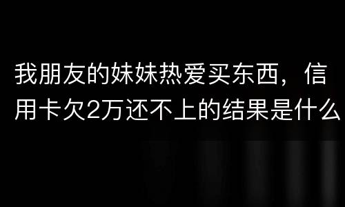 我朋友的妹妹热爱买东西，信用卡欠2万还不上的结果是什么啊