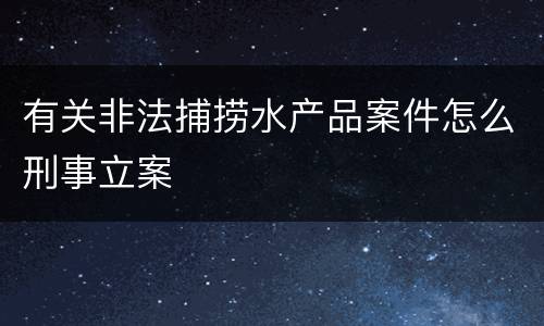 有关非法捕捞水产品案件怎么刑事立案