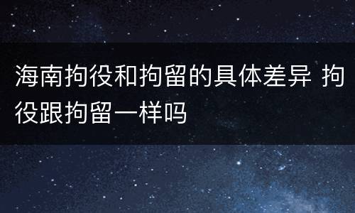 海南拘役和拘留的具体差异 拘役跟拘留一样吗