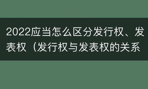 2022应当怎么区分发行权、发表权（发行权与发表权的关系）