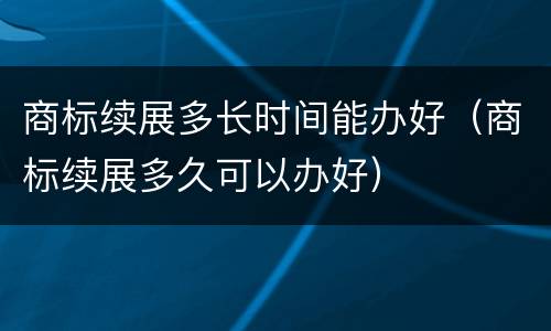 商标续展多长时间能办好（商标续展多久可以办好）