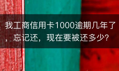 我工商信用卡1000逾期几年了，忘记还，现在要被还多少？怎么还