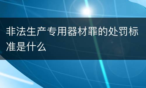 非法生产专用器材罪的处罚标准是什么