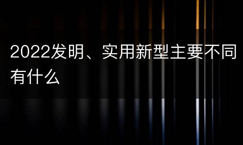 2022发明、实用新型主要不同有什么