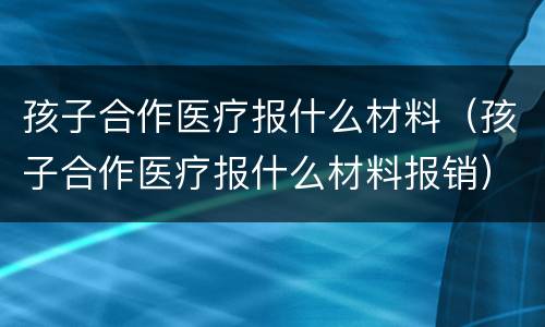 孩子合作医疗报什么材料（孩子合作医疗报什么材料报销）