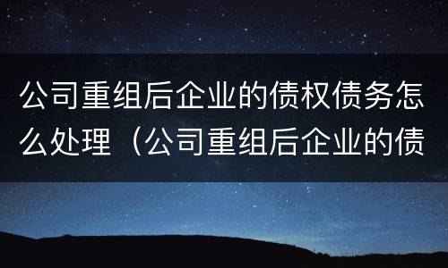 公司重组后企业的债权债务怎么处理（公司重组后企业的债权债务怎么处理好）