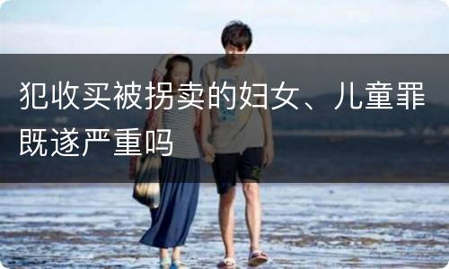 犯收买被拐卖的妇女、儿童罪既遂严重吗