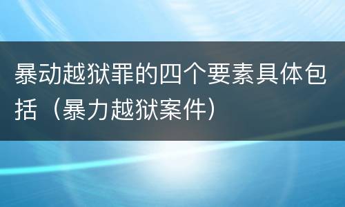 暴动越狱罪的四个要素具体包括（暴力越狱案件）