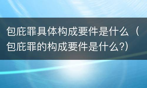 包庇罪具体构成要件是什么（包庇罪的构成要件是什么?）