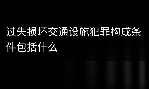 过失损坏交通设施犯罪构成条件包括什么