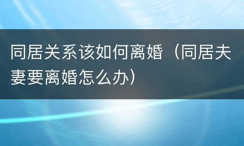 同居关系该如何离婚（同居夫妻要离婚怎么办）