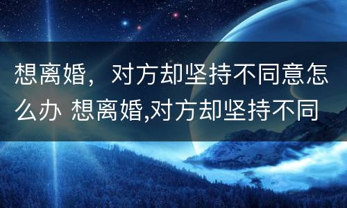 想离婚，对方却坚持不同意怎么办 想离婚,对方却坚持不同意怎么办呢