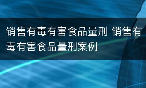 销售有毒有害食品量刑 销售有毒有害食品量刑案例