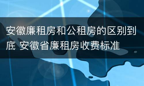 安徽廉租房和公租房的区别到底 安徽省廉租房收费标准