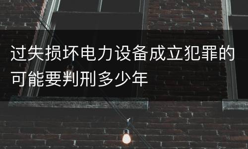 过失损坏电力设备成立犯罪的可能要判刑多少年