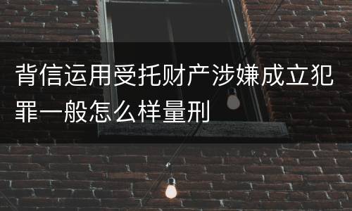 背信运用受托财产涉嫌成立犯罪一般怎么样量刑